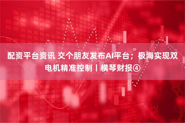 配资平台资讯 交个朋友发布AI平台；极海实现双电机精准控制丨横琴财报④