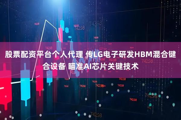 股票配资平台个人代理 传LG电子研发HBM混合键合设备 瞄准AI芯片关键技术
