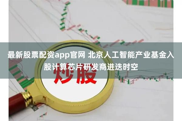 最新股票配资app官网 北京人工智能产业基金入股计算芯片研发商进迭时空