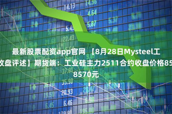 最新股票配资app官网 【8月28日Mysteel工业硅收盘评述】期货端：工业硅主力2511合约收盘价格8570元