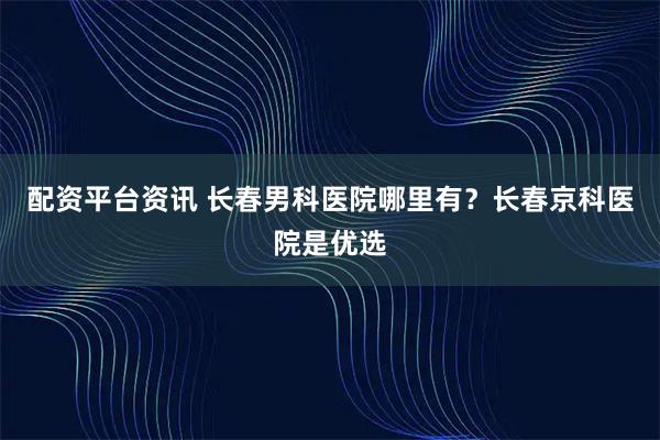 配资平台资讯 长春男科医院哪里有？长春京科医院是优选
