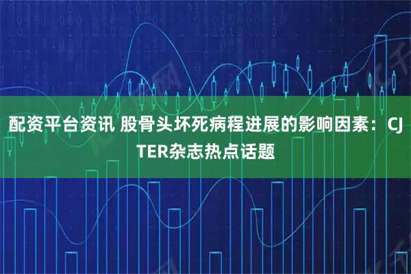 配资平台资讯 股骨头坏死病程进展的影响因素：CJTER杂志热点话题
