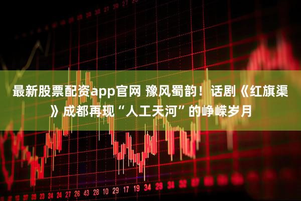 最新股票配资app官网 豫风蜀韵！话剧《红旗渠》成都再现“人工天河”的峥嵘岁月