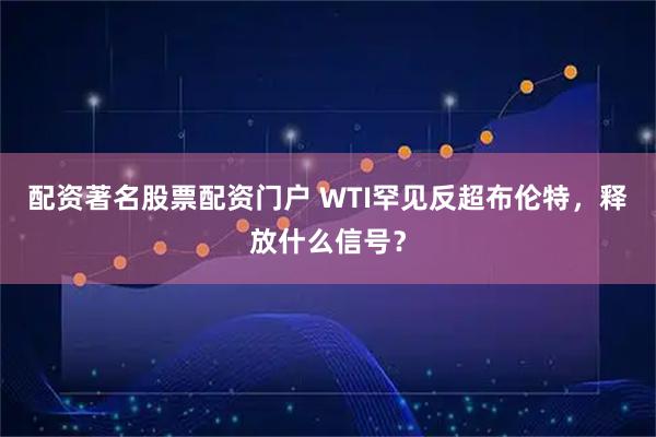 配资著名股票配资门户 WTI罕见反超布伦特，释放什么信号？