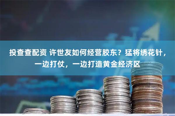 投查查配资 许世友如何经营胶东？猛将绣花针，一边打仗，一边打造黄金经济区