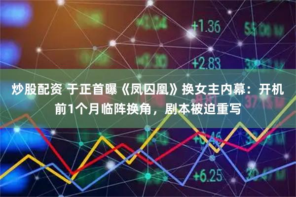 炒股配资 于正首曝《凤囚凰》换女主内幕：开机前1个月临阵换角，剧本被迫重写